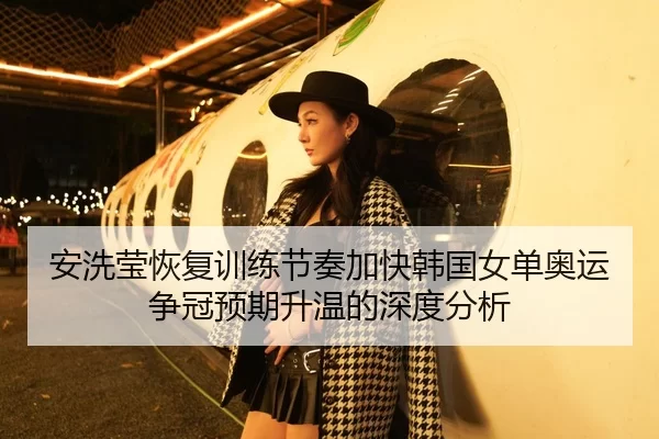 安洗莹恢复训练节奏加快韩国女单奥运争冠预期升温的深度分析