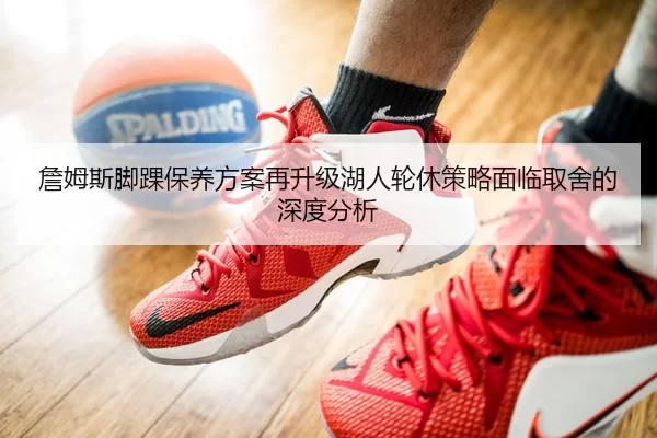 詹姆斯脚踝保养方案再升级湖人轮休策略面临取舍的深度分析