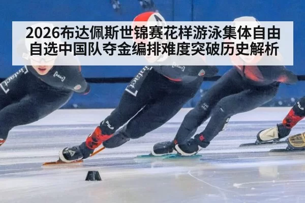 2026布达佩斯世锦赛花样游泳集体自由自选中国队夺金编排难度突破历史解析