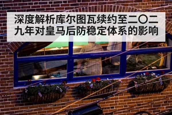 深度解析库尔图瓦续约至二〇二九年对皇马后防稳定体系的影响