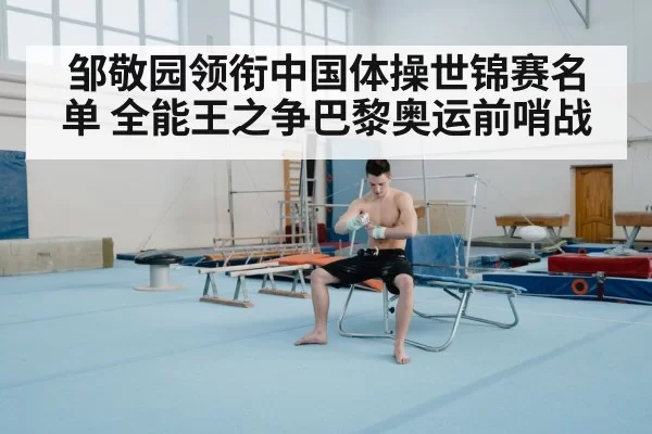 邹敬园领衔中国体操世锦赛名单 全能王之争巴黎奥运前哨战