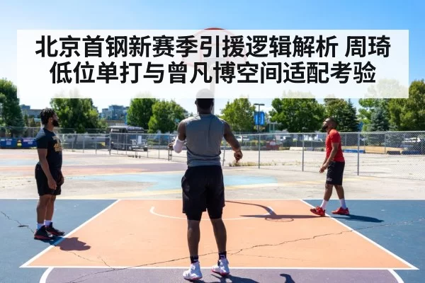 北京首钢新赛季引援逻辑解析 周琦低位单打与曾凡博空间适配考验